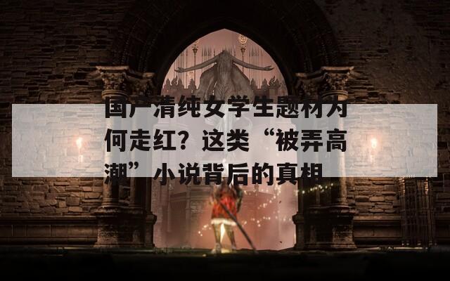 国产清纯女学生题材为何走红？这类“被弄高潮”小说背后的真相
