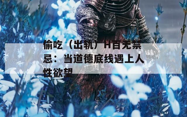 偷吃（出轨）H百无禁忌：当道德底线遇上人性欲望