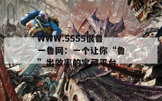 WWW.5555很鲁一鲁网：一个让你“鲁”出效率的宝藏平台
