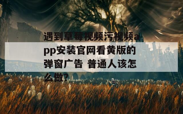遇到草莓视频污视频app安装官网看黄版的弹窗广告 普通人该怎么做？