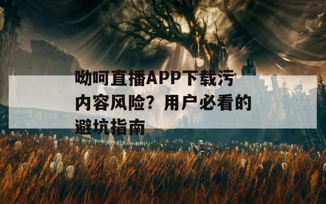 呦呵直播APP下载污内容风险？用户必看的避坑指南