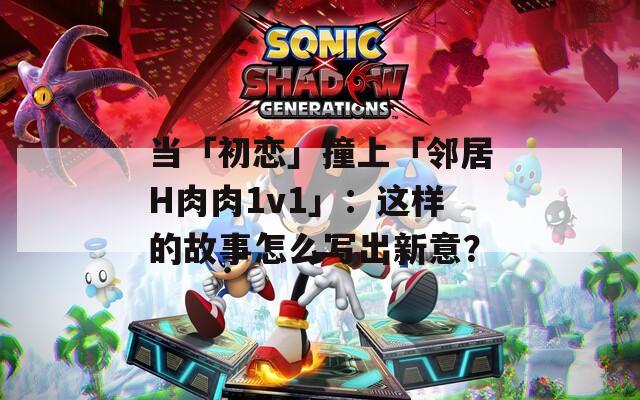 当「初恋」撞上「邻居H肉肉1v1」：这样的故事怎么写出新意？