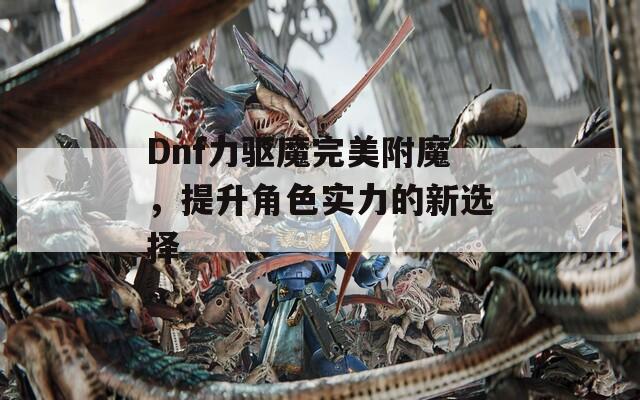 Dnf力驱魔完美附魔，提升角色实力的新选择