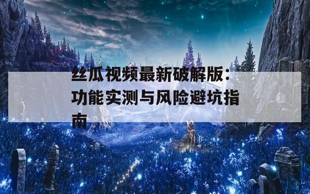 丝瓜视频最新破解版：功能实测与风险避坑指南