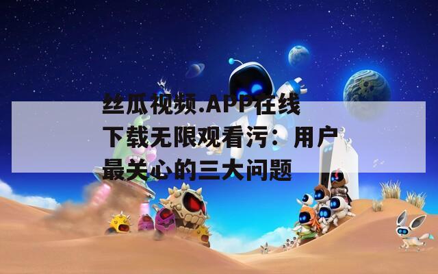 丝瓜视频.APP在线下载无限观看污：用户最关心的三大问题