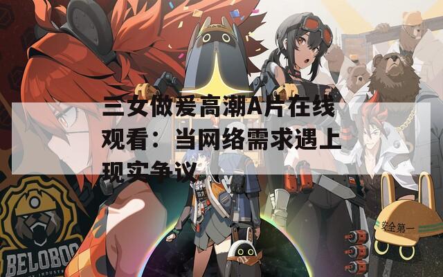 三女做爰高潮A片在线观看：当网络需求遇上现实争议