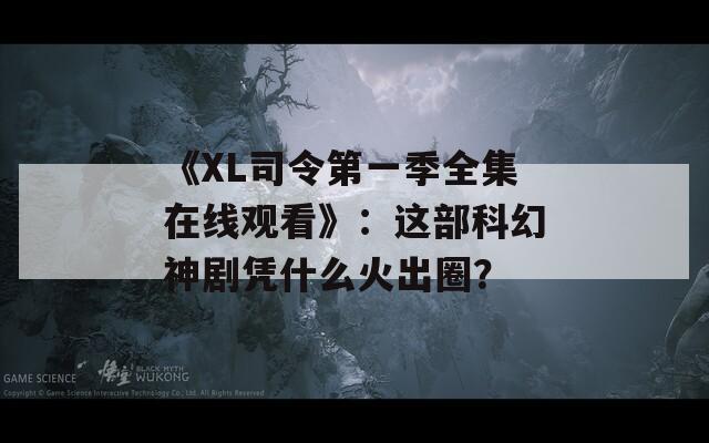 《XL司令第一季全集在线观看》：这部科幻神剧凭什么火出圈？