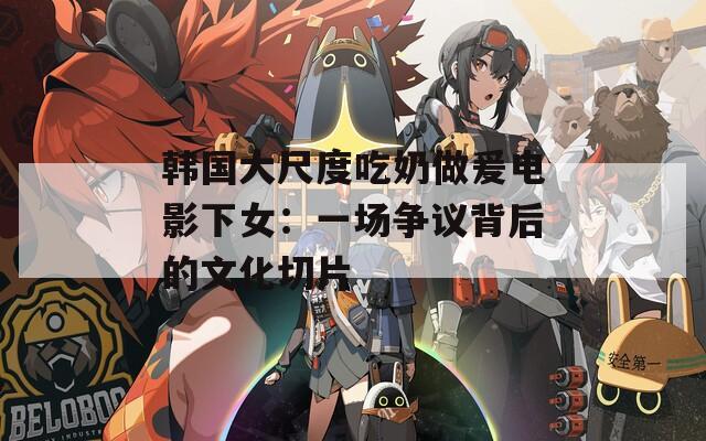 韩国大尺度吃奶做爰电影下女：一场争议背后的文化切片