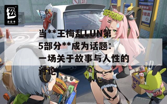 当**王梅乱LUN第5部分**成为话题：一场关于故事与人性的讨论