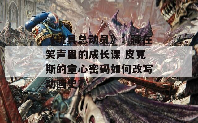 《玩具总动员》：藏在笑声里的成长课 皮克斯的童心密码如何改写动画史？
