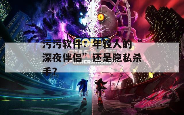污污软件：年轻人的“深夜伴侣”还是隐私杀手？