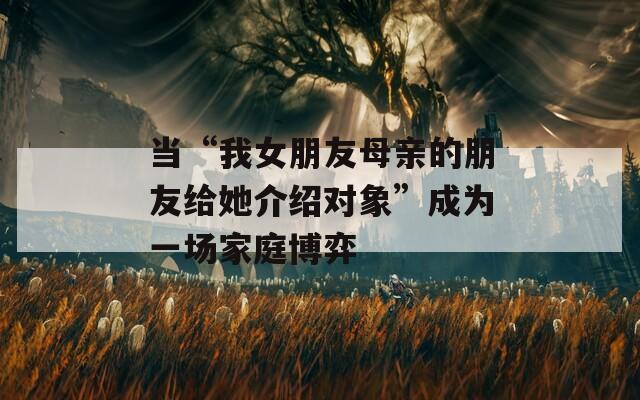 当“我女朋友母亲的朋友给她介绍对象”成为一场家庭博弈