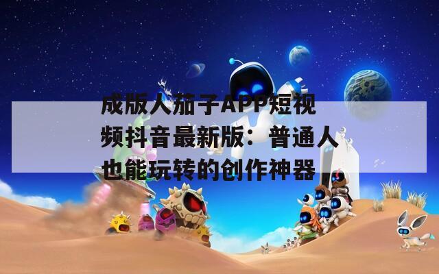 成版人茄子APP短视频抖音最新版：普通人也能玩转的创作神器