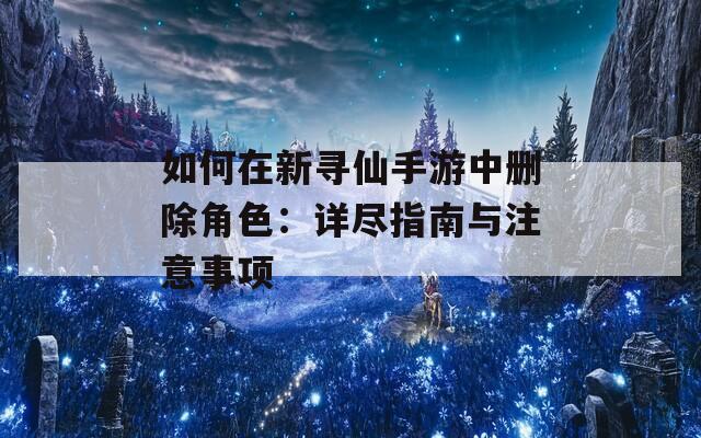 如何在新寻仙手游中删除角色：详尽指南与注意事项