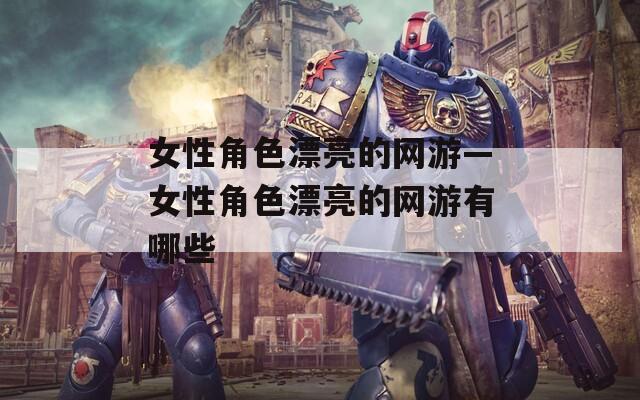 女性角色漂亮的网游—女性角色漂亮的网游有哪些