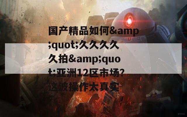 国产精品如何&quot;久久久久久拍&quot;亚洲12区市场？这波操作太真实