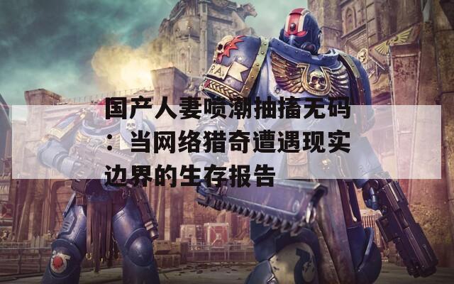 国产人妻喷潮抽搐无码：当网络猎奇遭遇现实边界的生存报告