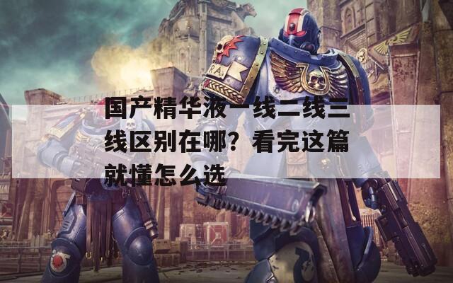 国产精华液一线二线三线区别在哪？看完这篇就懂怎么选