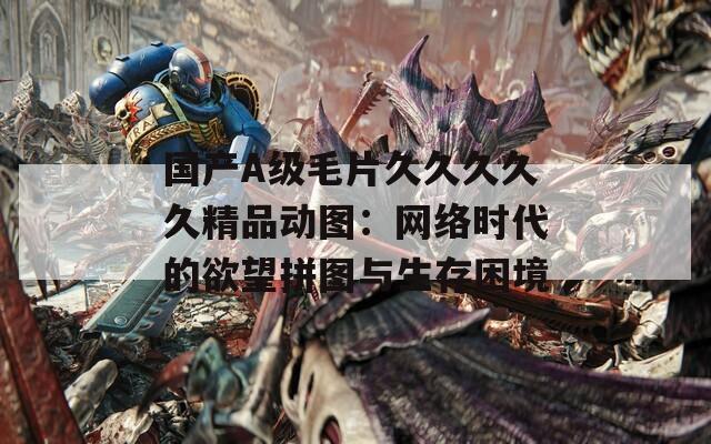 国产A级毛片久久久久久精品动图：网络时代的欲望拼图与生存困境