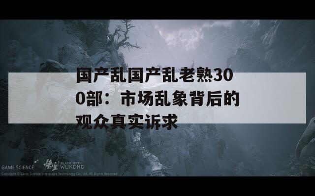 国产乱国产乱老熟300部：市场乱象背后的观众真实诉求