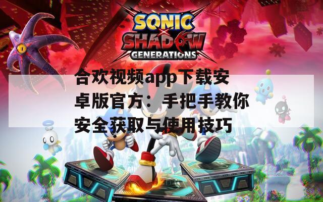 合欢视频app下载安卓版官方：手把手教你安全获取与使用技巧