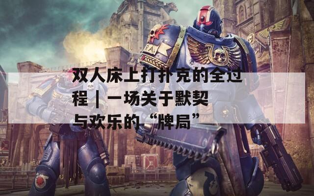 双人床上打扑克的全过程 | 一场关于默契与欢乐的“牌局”