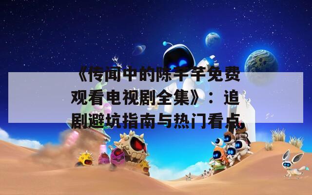 《传闻中的陈芊芊免费观看电视剧全集》：追剧避坑指南与热门看点