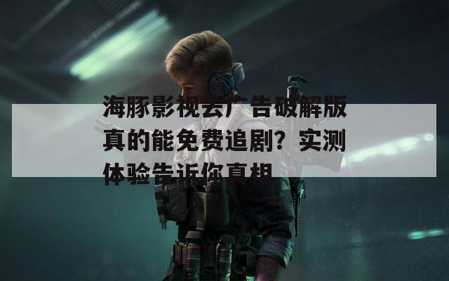 海豚影视去广告破解版真的能免费追剧？实测体验告诉你真相