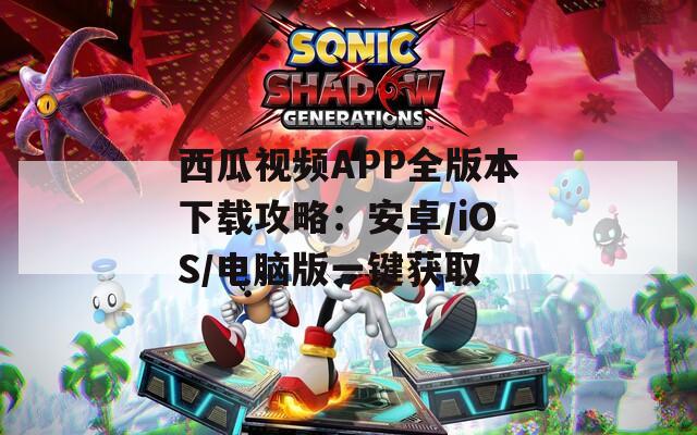 西瓜视频APP全版本下载攻略：安卓/iOS/电脑版一键获取